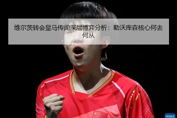 维尔茨转会皇马传闻深层博弈分析：勒沃库森核心何去何从