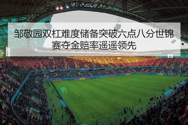 邹敬园双杠难度储备突破六点八分世锦赛夺金赔率遥遥领先